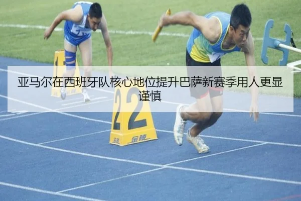 亚马尔在西班牙队核心地位提升巴萨新赛季用人更显谨慎